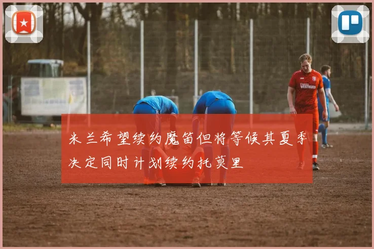 米兰希望续约魔笛但将等候其夏季决定同时计划续约托莫里