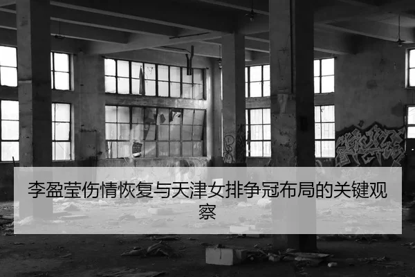 李盈莹伤情恢复与天津女排争冠布局的关键观察