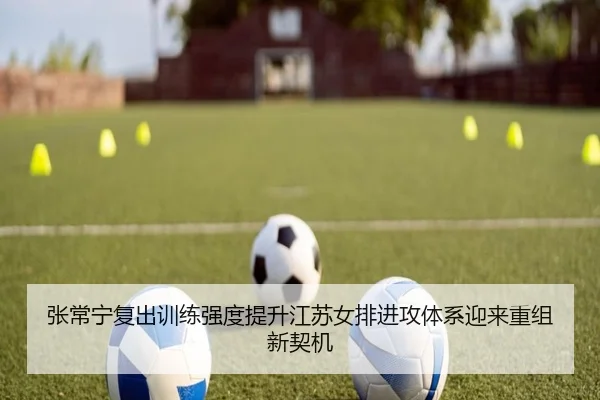 张常宁复出训练强度提升江苏女排进攻体系迎来重组新契机