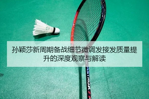 孙颖莎新周期备战细节微调发接发质量提升的深度观察与解读