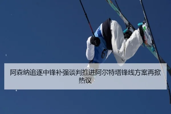 阿森纳追逐中锋补强谈判推进阿尔特塔锋线方案再掀热议
